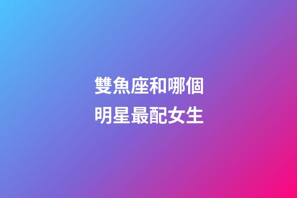 雙魚座和哪個明星最配女生-第1張-星座運勢-玄機派