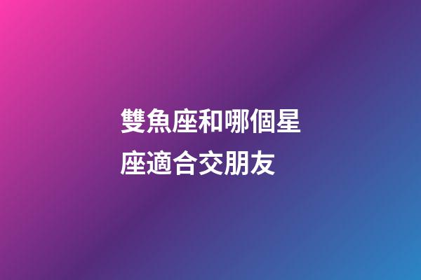 雙魚座和哪個星座適合交朋友-第1張-星座運勢-玄機派
