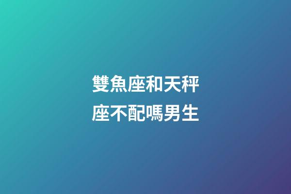 雙魚座和天秤座不配嗎男生-第1張-星座運勢-玄機派