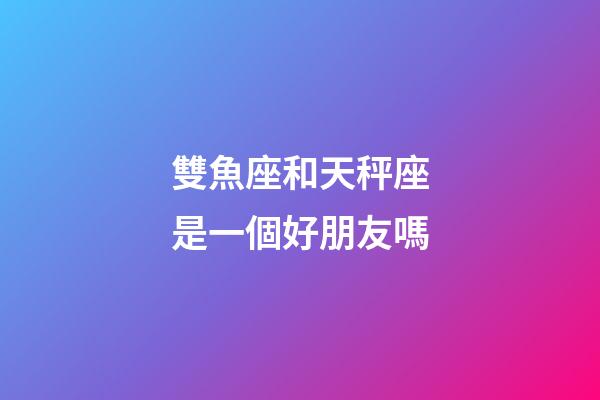 雙魚座和天秤座是一個好朋友嗎-第1張-星座運勢-玄機派
