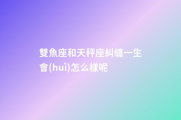 雙魚座和天秤座糾纏一生會(huì)怎么樣呢-第1張-星座運(yùn)勢(shì)-玄機(jī)派
