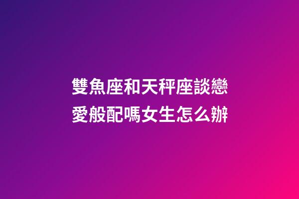 雙魚座和天秤座談戀愛般配嗎女生怎么辦-第1張-星座運勢-玄機派