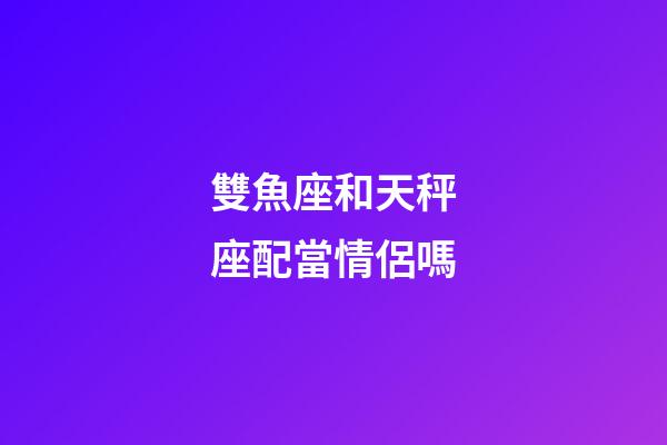 雙魚座和天秤座配當情侶嗎-第1張-星座運勢-玄機派