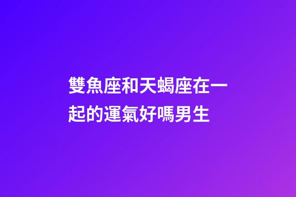 雙魚座和天蝎座在一起的運氣好嗎男生-第1張-星座運勢-玄機派