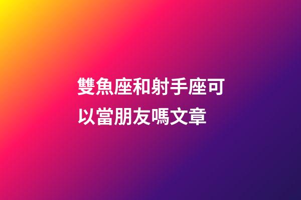 雙魚座和射手座可以當朋友嗎文章-第1張-星座運勢-玄機派