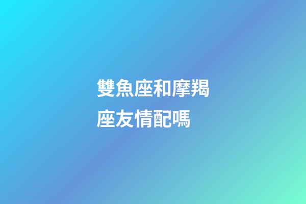 雙魚座和摩羯座友情配嗎-第1張-星座運勢-玄機派