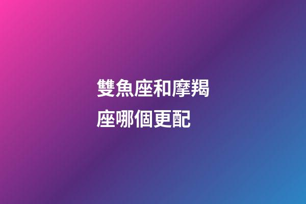 雙魚座和摩羯座哪個更配-第1張-星座運勢-玄機派