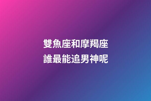 雙魚座和摩羯座誰最能追男神呢-第1張-星座運(yùn)勢(shì)-玄機(jī)派