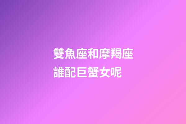 雙魚座和摩羯座誰配巨蟹女呢-第1張-星座運勢-玄機派