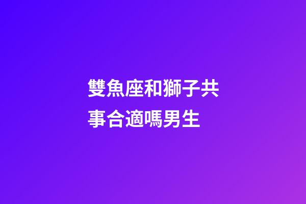 雙魚座和獅子共事合適嗎男生-第1張-星座運勢-玄機派