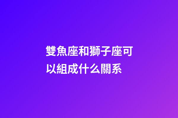 雙魚座和獅子座可以組成什么關系-第1張-星座運勢-玄機派
