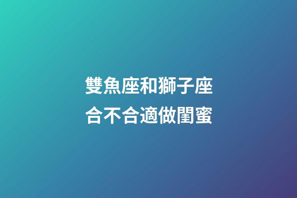 雙魚座和獅子座合不合適做閨蜜-第1張-星座運勢-玄機派