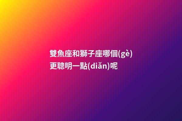 雙魚座和獅子座哪個(gè)更聰明一點(diǎn)呢-第1張-星座運(yùn)勢-玄機(jī)派