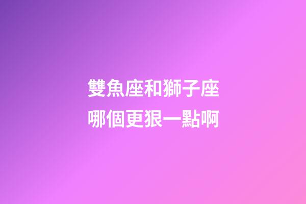 雙魚座和獅子座哪個更狠一點啊-第1張-星座運勢-玄機派