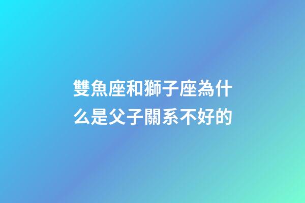 雙魚座和獅子座為什么是父子關系不好的-第1張-星座運勢-玄機派