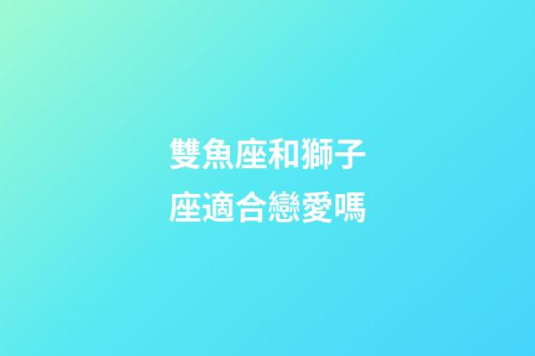 雙魚座和獅子座適合戀愛嗎-第1張-星座運勢-玄機派