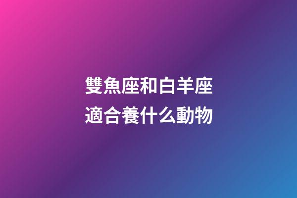 雙魚座和白羊座適合養什么動物-第1張-星座運勢-玄機派