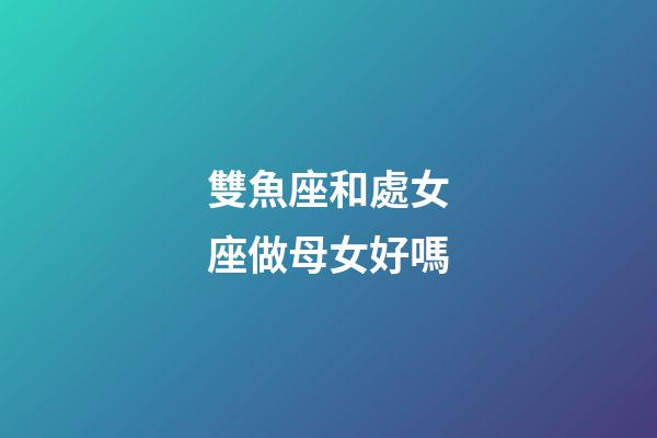 雙魚座和處女座做母女好嗎-第1張-星座運勢-玄機派