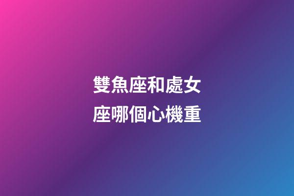 雙魚座和處女座哪個心機重-第1張-星座運勢-玄機派