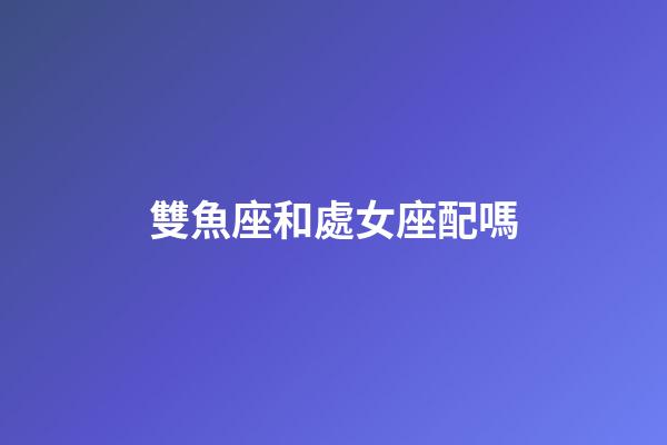雙魚座和處女座配嗎-第1張-星座運勢-玄機派