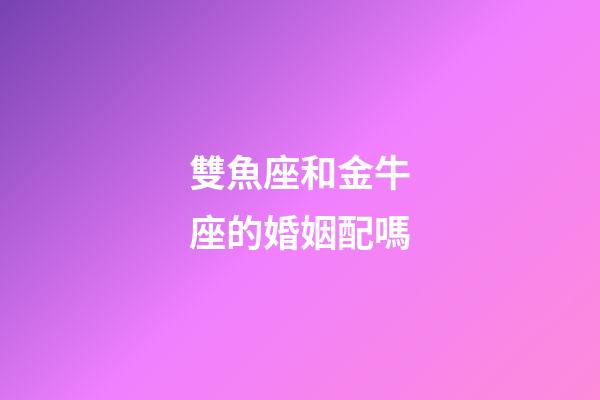 雙魚座和金牛座的婚姻配嗎-第1張-星座運勢-玄機派