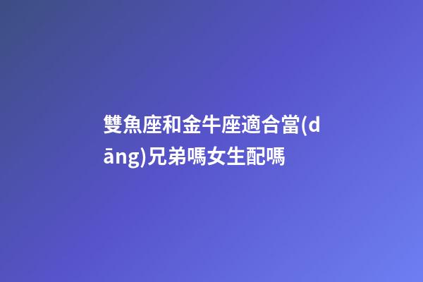 雙魚座和金牛座適合當(dāng)兄弟嗎女生配嗎-第1張-星座運(yùn)勢(shì)-玄機(jī)派