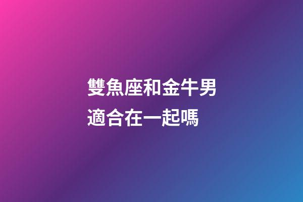 雙魚座和金牛男適合在一起嗎-第1張-星座運勢-玄機派