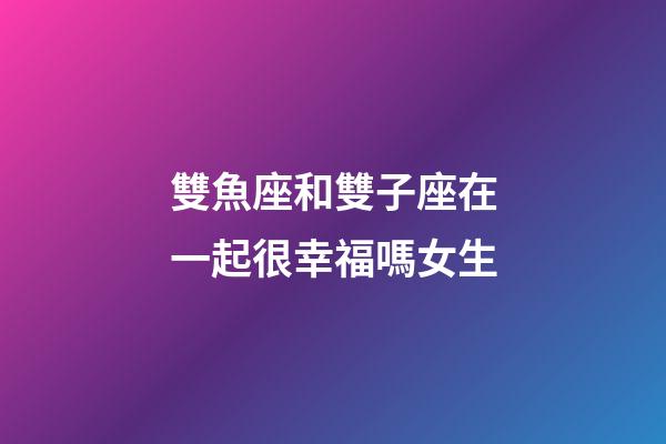 雙魚座和雙子座在一起很幸福嗎女生-第1張-星座運勢-玄機派