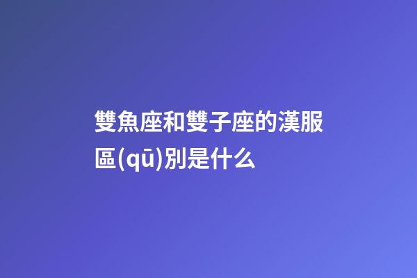 雙魚座和雙子座的漢服區(qū)別是什么-第1張-星座運勢-玄機派
