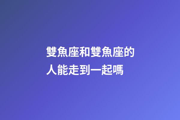 雙魚座和雙魚座的人能走到一起嗎-第1張-星座運勢-玄機派