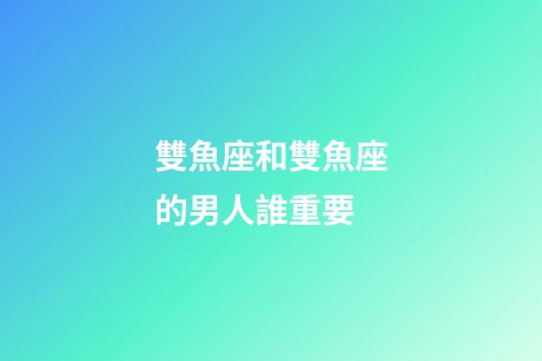 雙魚座和雙魚座的男人誰重要-第1張-星座運勢-玄機派