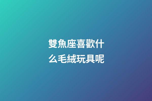 雙魚座喜歡什么毛絨玩具呢