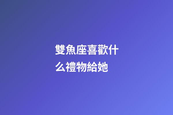 雙魚座喜歡什么禮物給她-第1張-星座運勢-玄機派