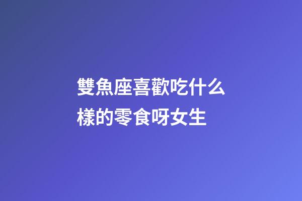 雙魚座喜歡吃什么樣的零食呀女生