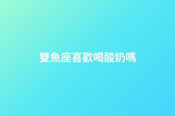 雙魚座喜歡喝酸奶嗎-第1張-星座運勢-玄機派