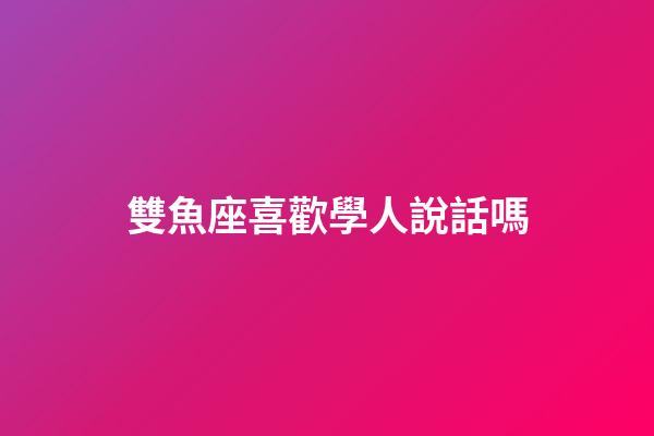 雙魚座喜歡學人說話嗎