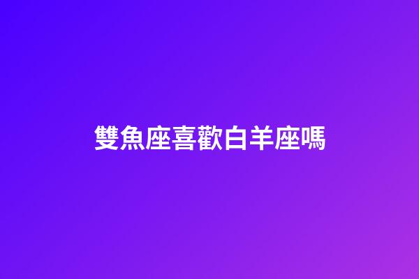 雙魚座喜歡白羊座嗎-第1張-星座運(yùn)勢-玄機(jī)派
