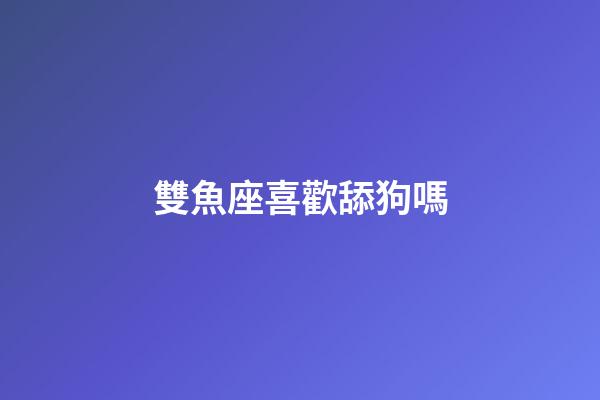 雙魚座喜歡舔狗嗎-第1張-星座運勢-玄機派