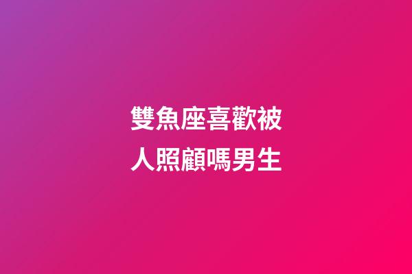 雙魚座喜歡被人照顧嗎男生-第1張-星座運勢-玄機派