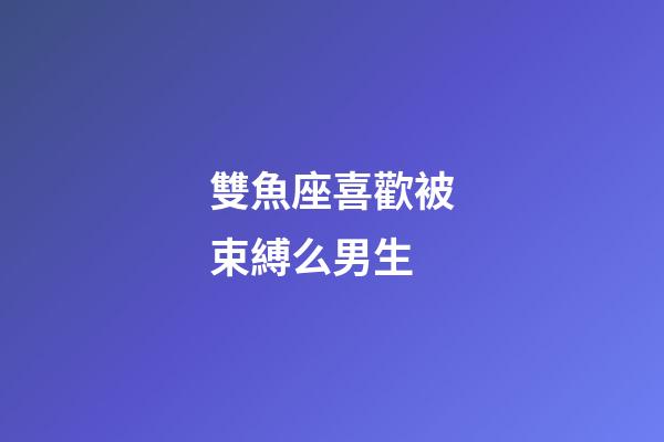 雙魚座喜歡被束縛么男生
