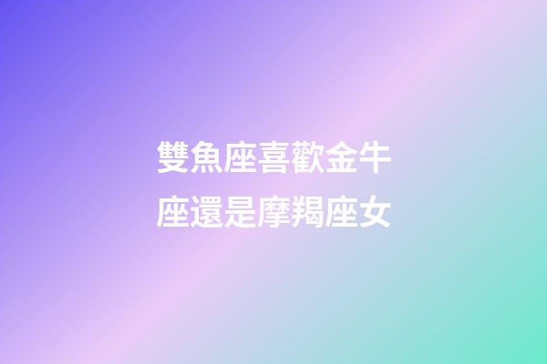 雙魚座喜歡金牛座還是摩羯座女-第1張-星座運勢-玄機派