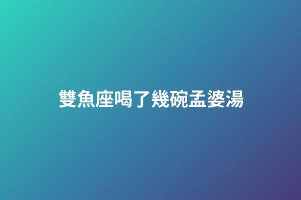 雙魚座喝了幾碗孟婆湯