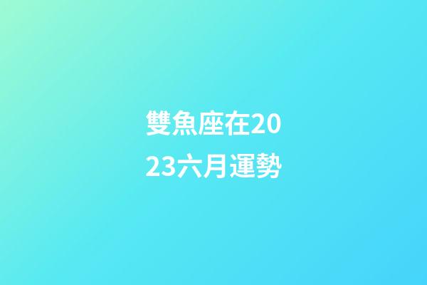 雙魚座在2023六月運勢-第1張-星座運勢-玄機派