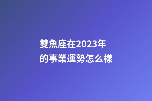 雙魚座在2023年的事業運勢怎么樣-第1張-星座運勢-玄機派