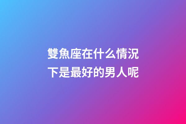 雙魚座在什么情況下是最好的男人呢-第1張-星座運勢-玄機派