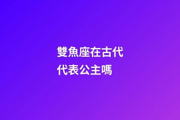 雙魚座在古代代表公主嗎-第1張-星座運勢-玄機派