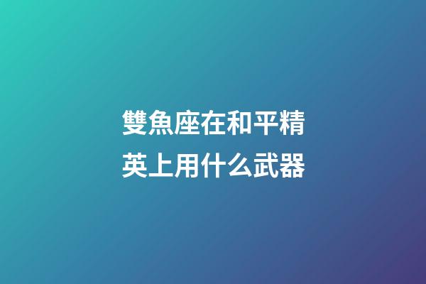 雙魚座在和平精英上用什么武器-第1張-星座運勢-玄機派