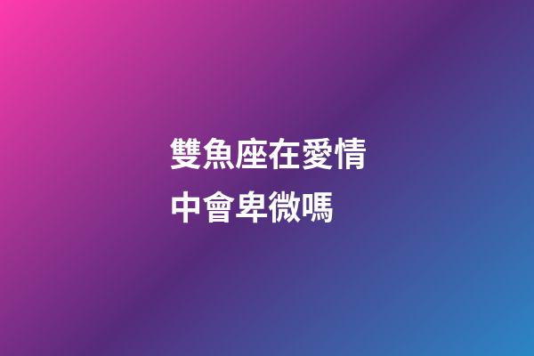 雙魚座在愛情中會卑微嗎-第1張-星座運勢-玄機派
