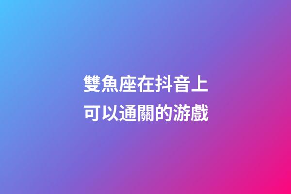 雙魚座在抖音上可以通關的游戲-第1張-星座運勢-玄機派