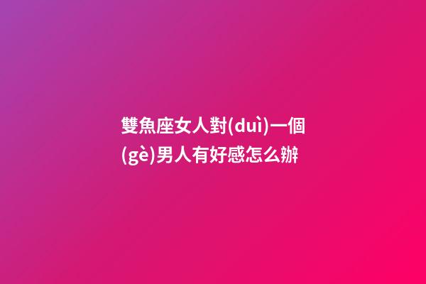 雙魚座女人對(duì)一個(gè)男人有好感怎么辦